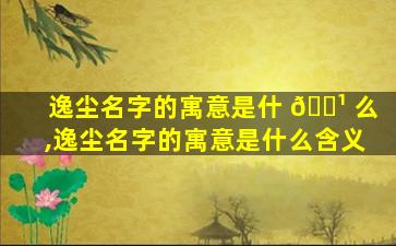 逸尘名字的寓意是什 🌹 么,逸尘名字的寓意是什么含义
